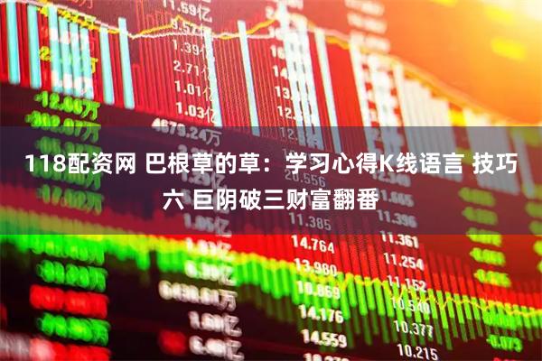 118配资网 巴根草的草：学习心得K线语言 技巧六 巨阴破三财富翻番