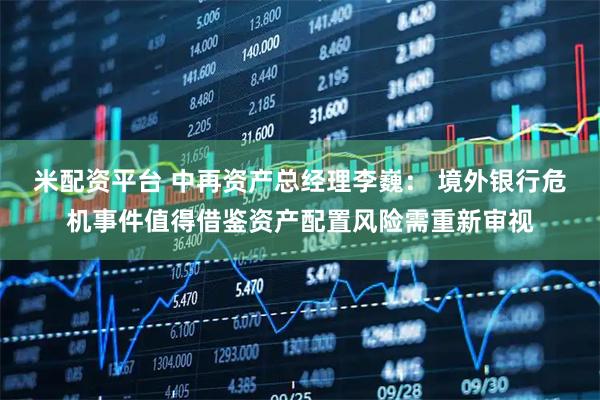米配资平台 中再资产总经理李巍： 境外银行危机事件值得借鉴资产配置风险需重新审视