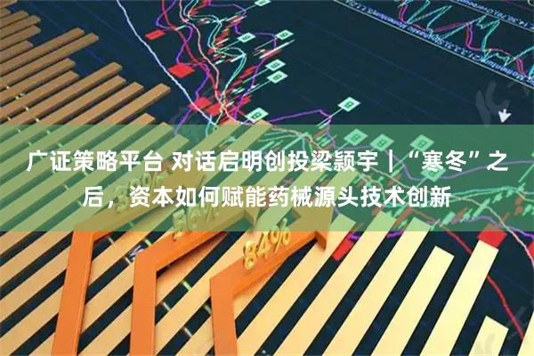广证策略平台 对话启明创投梁颕宇｜“寒冬”之后，资本如何赋能药械源头技术创新