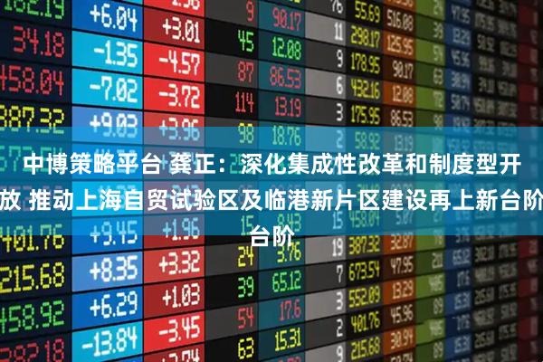 中博策略平台 龚正：深化集成性改革和制度型开放 推动上海自贸试验区及临港新片区建设再上新台阶