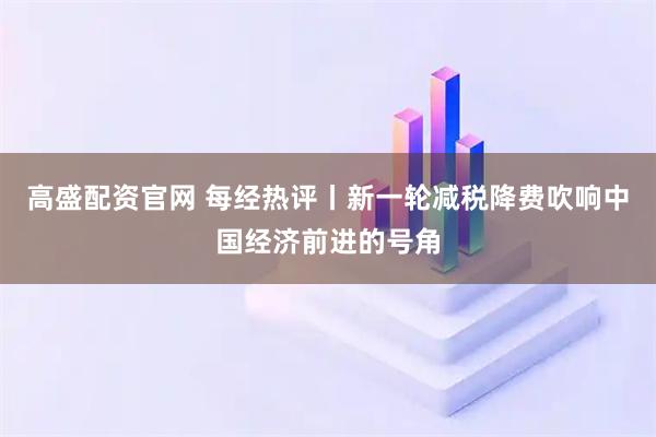 高盛配资官网 每经热评丨新一轮减税降费吹响中国经济前进的号角