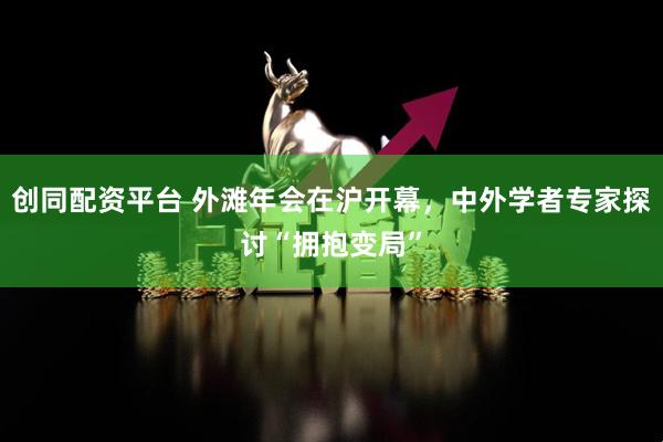 创同配资平台 外滩年会在沪开幕，中外学者专家探讨“拥抱变局”