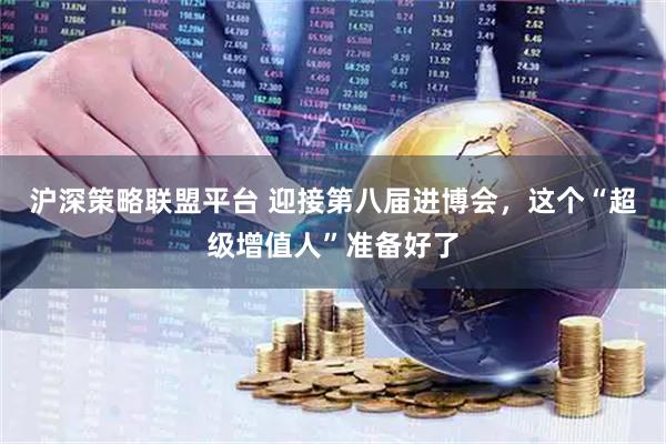 沪深策略联盟平台 迎接第八届进博会，这个“超级增值人”准备好了