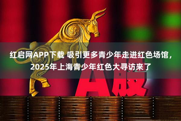 红启网APP下载 吸引更多青少年走进红色场馆，2025年上海青少年红色大寻访来了