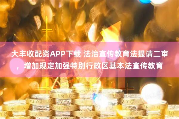 大丰收配资APP下载 法治宣传教育法提请二审，增加规定加强特别行政区基本法宣传教育
