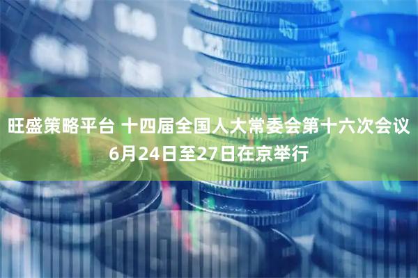 旺盛策略平台 十四届全国人大常委会第十六次会议6月24日至27日在京举行
