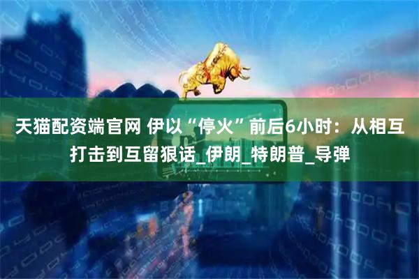 天猫配资端官网 伊以“停火”前后6小时：从相互打击到互留狠话_伊朗_特朗普_导弹