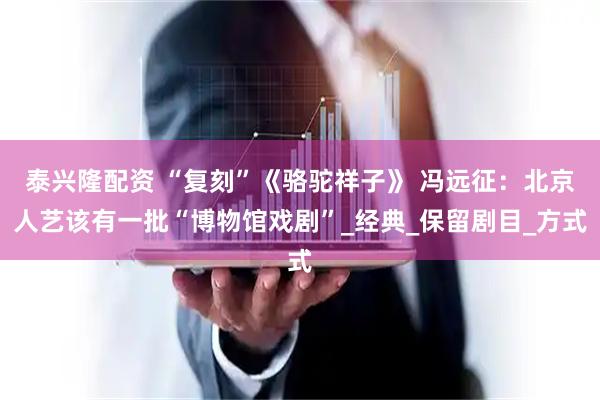 泰兴隆配资 “复刻”《骆驼祥子》 冯远征：北京人艺该有一批“博物馆戏剧”_经典_保留剧目_方式