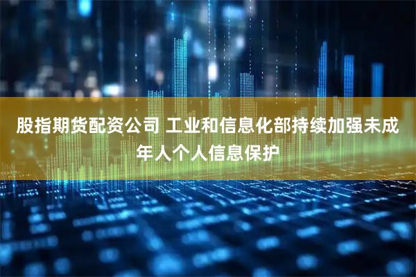 股指期货配资公司 工业和信息化部持续加强未成年人个人信息保护