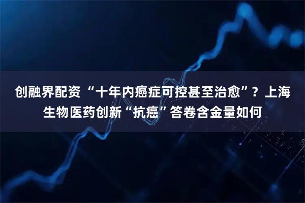 创融界配资 “十年内癌症可控甚至治愈”？上海生物医药创新“抗癌”答卷含金量如何
