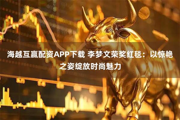 海越互赢配资APP下载 李梦文荣奖红毯:以惊艳之姿绽放时尚魅力