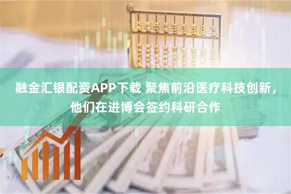 融金汇银配资APP下载 聚焦前沿医疗科技创新,他们在进博会签约科研合作