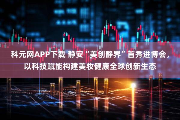 科元网APP下载 静安“美创静界”首秀进博会,以科技赋能构建美妆健康全球创新生态