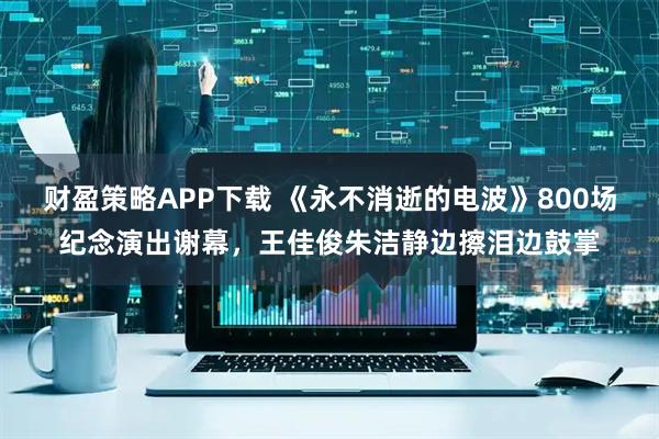 财盈策略APP下载 《永不消逝的电波》800场纪念演出谢幕,王佳俊朱洁静边擦泪边鼓掌