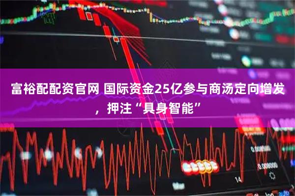 富裕配配资官网 国际资金25亿参与商汤定向增发，押注“具身智能”