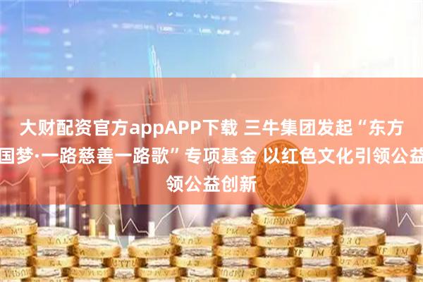 大财配资官方appAPP下载 三牛集团发起“东方红中国梦·一路慈善一路歌”专项基金 以红色文化引领公益创新