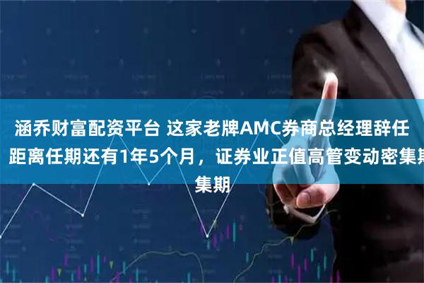 涵乔财富配资平台 这家老牌AMC券商总经理辞任，距离任期还有1年5个月，证券业正值高管变动密集期