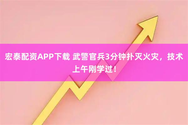 宏泰配资APP下载 武警官兵3分钟扑灭火灾,技术上午刚学过!