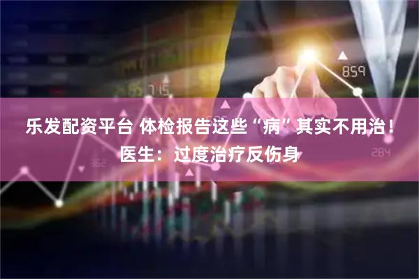 乐发配资平台 体检报告这些“病”其实不用治！医生：过度治疗反伤身