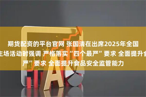 期货配资的平台官网 张国清在出席2025年全国食品安全宣传周主场活动时强调 严格落实“四个最严”要求 全面提升食品安全监管能力
