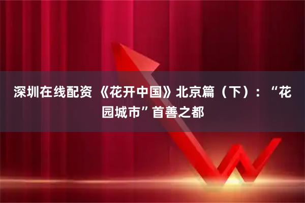 深圳在线配资 《花开中国》北京篇(下):“花园城市”首善之都