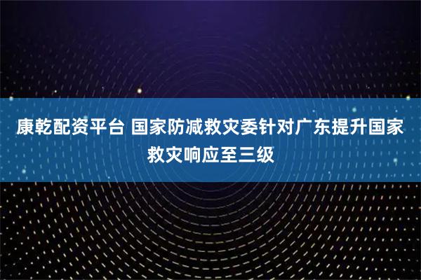 康乾配资平台 国家防减救灾委针对广东提升国家救灾响应至三级