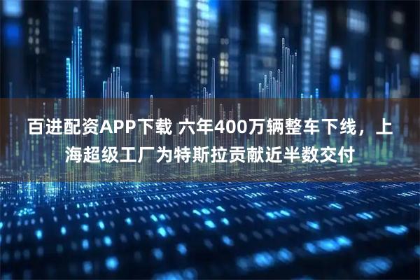 百进配资APP下载 六年400万辆整车下线,上海超级工厂为特斯拉贡献近半数交付