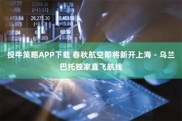投牛策略APP下载 春秋航空即将新开上海-乌兰巴托独家直飞航线