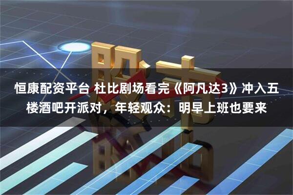 恒康配资平台 杜比剧场看完《阿凡达3》冲入五楼酒吧开派对，年轻观众：明早上班也要来