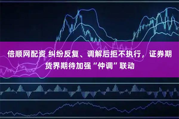 倍顺网配资 纠纷反复、调解后拒不执行，证券期货界期待加强“仲调”联动