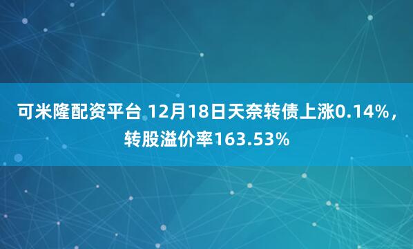 可米隆配资平台 12月18日天奈转债上涨0.14%,转股溢价率163.53%