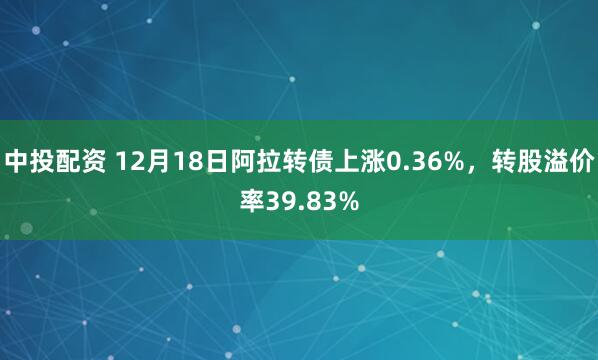 中投配资 12月18日阿拉转债上涨0.36%,转股溢价率39.83%