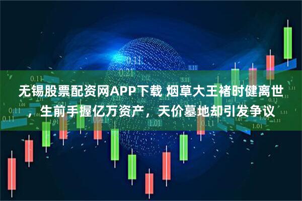 无锡股票配资网APP下载 烟草大王褚时健离世，生前手握亿万资产，天价墓地却引发争议