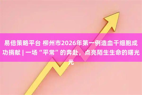 易倍策略平台 柳州市2026年第一例造血干细胞成功捐献 | 一场“平常”的奔赴，点亮陌生生命的曙光