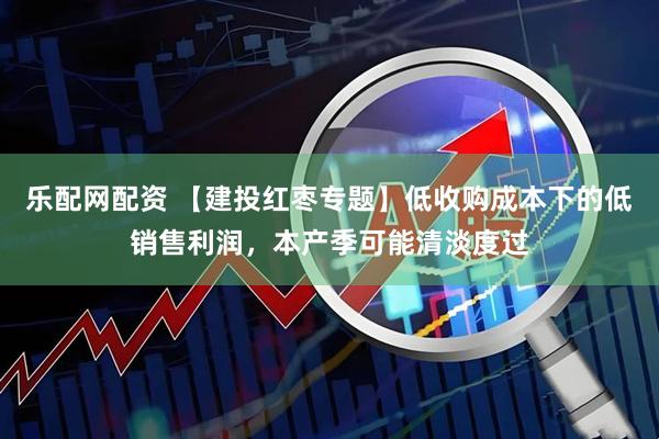 乐配网配资 【建投红枣专题】低收购成本下的低销售利润，本产季可能清淡度过