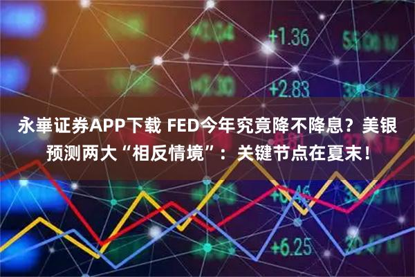 永崋证券APP下载 FED今年究竟降不降息？美银预测两大“相反情境”：关键节点在夏末！