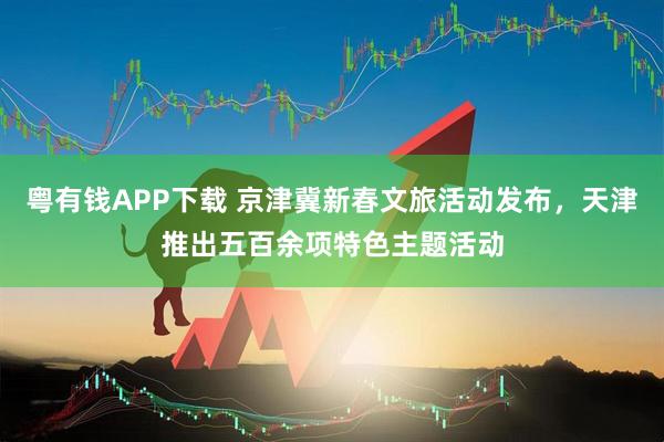 粤有钱APP下载 京津冀新春文旅活动发布，天津推出五百余项特色主题活动
