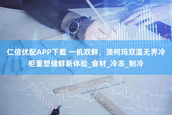 仁信优配APP下载 一机双鲜，澳柯玛双温无界冷柜重塑储鲜新体验_食材_冷冻_制冷