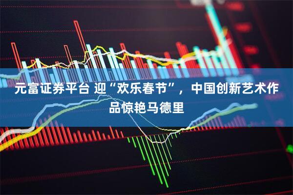 元富证券平台 迎“欢乐春节”，中国创新艺术作品惊艳马德里