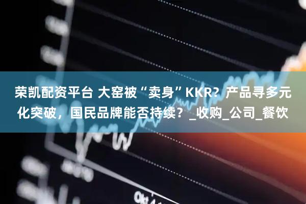 荣凯配资平台 大窑被“卖身”KKR？产品寻多元化突破，国民品牌能否持续？_收购_公司_餐饮