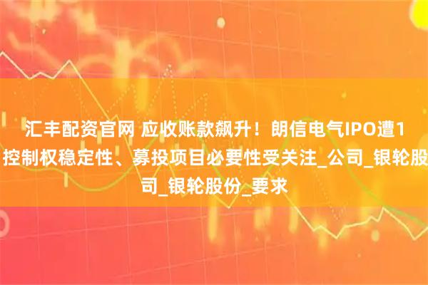 汇丰配资官网 应收账款飙升！朗信电气IPO遭11连问：控制权稳定性、募投项目必要性受关注_公司_银轮股份_要求