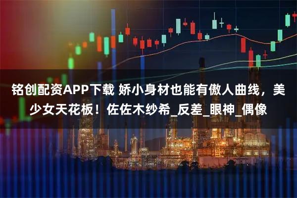 铭创配资APP下载 娇小身材也能有傲人曲线，美少女天花板！佐佐木纱希_反差_眼神_偶像