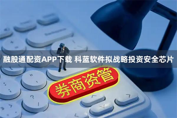 融股通配资APP下载 科蓝软件拟战略投资安全芯片