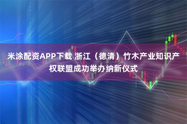 米涂配资APP下载 浙江（德清）竹木产业知识产权联盟成功举办纳新仪式