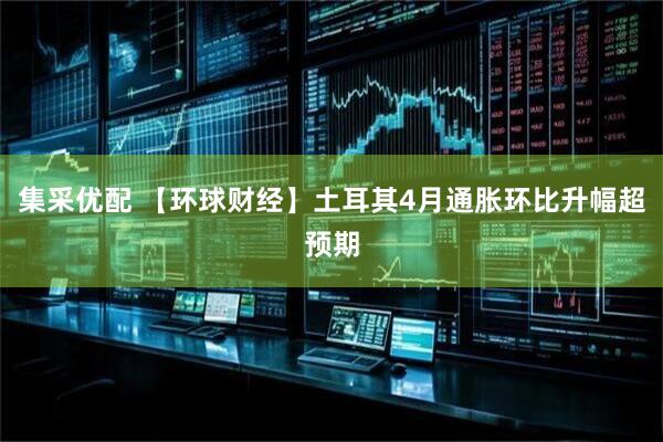 集采优配 【环球财经】土耳其4月通胀环比升幅超预期
