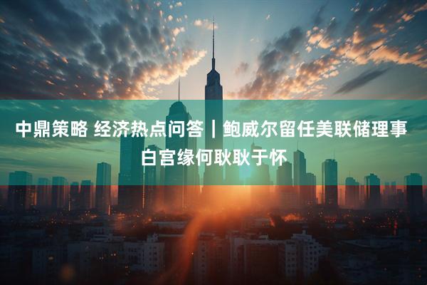中鼎策略 经济热点问答｜鲍威尔留任美联储理事 白宫缘何耿耿于怀