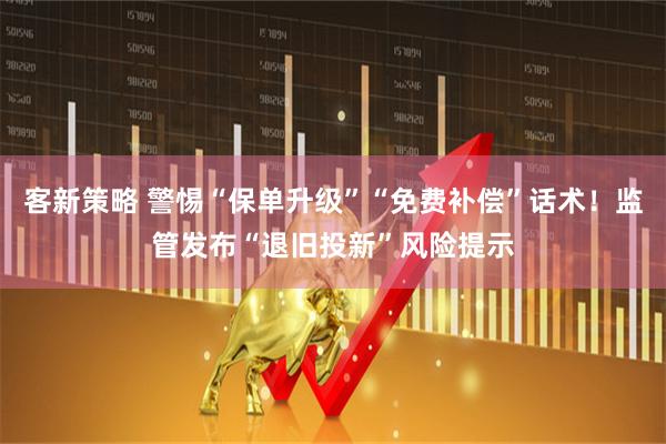 客新策略 警惕“保单升级”“免费补偿”话术！监管发布“退旧投新”风险提示